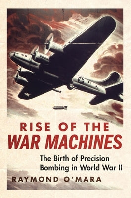 Rise of the War Machines: The Birth of Precision Bombing in World War II by O'Mara, Raymond Patrick