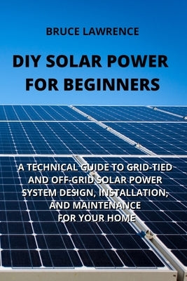 DIY Solar Power for Beginners: A Technical Guide to Grid-Tied and Off-Grid Solar Power System Design, Installation, and Maintenance for Your Home by Lawrence, Bruce
