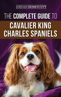 The Complete Guide to Cavalier King Charles Spaniels: Selecting, Training, Socializing, Caring For, and Loving Your New Cavalier Puppy by Honeycutt, Jordan