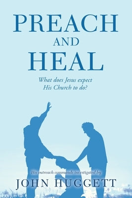 Preach and Heal: What Does Jesus Expect His Church to Do? by Huggett, John