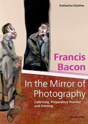 Francis Bacon - In the Mirror of Photography: Collecting, Preparatory Practice and Painting by G&#252;nther, Katharina