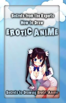 Secrets from the Experts: How to Draw Erotic Anime: Secrets to Drawing Erotic Anime by Arts, Adult