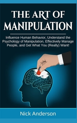 The Art of Manipulation: Influence Human Behavior, Understand the Psychology of Manipulation, Effectively Manage People, and Get What You (Real by Anderson, Nick