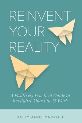 Reinvent Your Reality: A Positively Practical Guide to Revitalize Your Life & Work by Carroll, Sally Anne