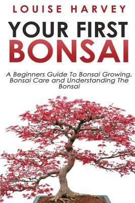 Your First Bonsai: A Beginners Guide To Bonsai Growing, Bonsai Care and Understanding The Bonsai by Harvey, Louise