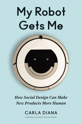 My Robot Gets Me: How Social Design Can Make New Products More Human by Diana, Carla