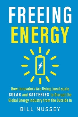 Freeing Energy: How Innovators Are Using Local-scale Solar and Batteries to Disrupt the Global Energy Industry from the Outside In by Nussey, Bill
