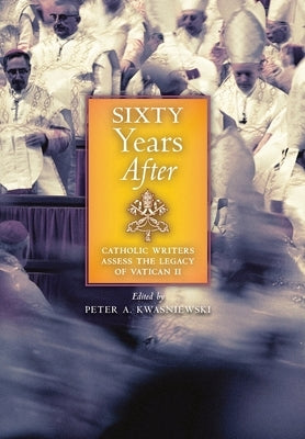 Sixty Years After: Catholic Writers Assess the Legacy of Vatican II by Kwasniewski, Peter A.