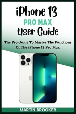 iPhone 13 Pro Max User Guide: Learn All You Need To Know About The iPhone 13 Pro Max With Easy Step By Step Instructions by Brooker, Martin