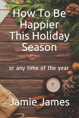 How To Be Happier This Holiday Season: or any time of the year by James, Jamie