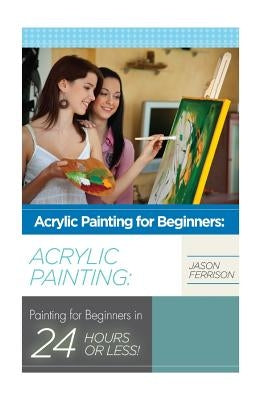 Acrylic Painting for Beginners: The Ultimate Crash Course Guide to Mastering Acrylic Painting in 24 hours or Less! by Ferrison, Jason