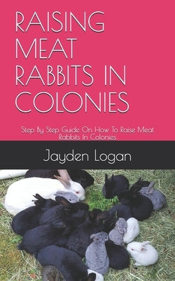 Raising Meat Rabbits in Colonies: Step By Step Guide On How To Raise Meat Rabbits In Colonies by Logan, Jayden