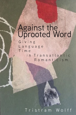 Against the Uprooted Word: Giving Language Time in Transatlantic Romanticism by Wolff, Tristram