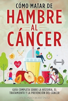 Cómo Matar de Hambre Al Cáncer: Guía completa sobre la historia, el tratamiento y la prevención del cáncer by Mart&#237;nez, Antonio