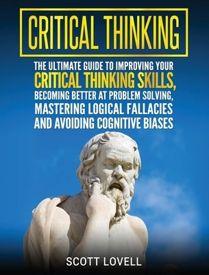 Critical Thinking: The Ultimate Guide to Improving Your Critical Thinking Skills, Becoming Better at Problem Solving, Mastering Logical F by Lovell, Scott