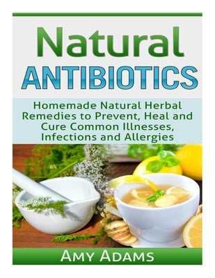 Natural Antibiotics: Homemade Natural Herbal Remedies to Prevent, Heal and Cure Common Illnesses, Infections and Allergies by Adams, Amy