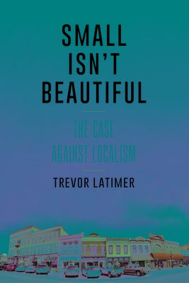 Small Isn't Beautiful: The Case against Localism by Latimer, Trevor