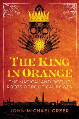 The King in Orange: The Magical and Occult Roots of Political Power by Greer, John Michael