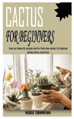 Cactus for Beginners: The Ultimate Guide With Tips On How To Grow Beautiful Cactus by Thompson, Maria