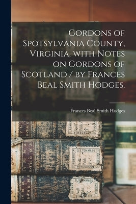 Gordons of Spotsylvania County, Virginia, With Notes on Gordons of Scotland / by Frances Beal Smith Hodges. by Hodges, Frances Beal Smith 1902-