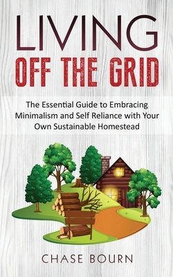 Living Off The Grid: The Essential Guide to Embracing Minimalism and Self Reliance with Your Own Sustainable Homestead by Bourn, Chase