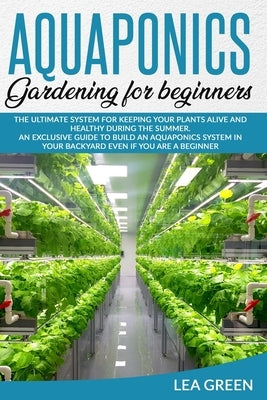 Aquaponics for Beginners: The Ultimate System for Keeping Your Plants Alive and Healthy During the Summer. an Exclusive Guide to Build an Aquapo by Green, Lea