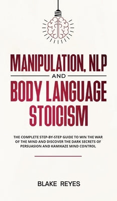 Manipulation, NLP and Body Language Stoicism: The Complete Step-by-Step Guide to Win the War of the Mind and Discover the Dark Secrets of Persuasion a by Reyes, Bl&#1072;ke