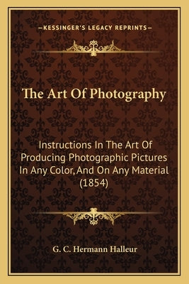 The Art Of Photography: Instructions In The Art Of Producing Photographic Pictures In Any Color, And On Any Material (1854) by Halleur, G. C. Hermann