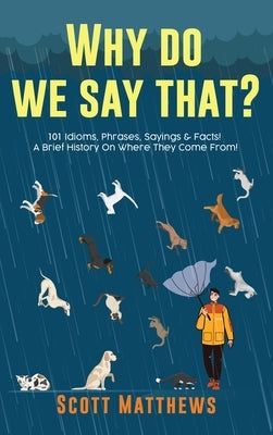 Why Do We Say That? 101 Idioms, Phrases, Sayings & Facts! A Brief History On Where They Come From! by Matthews, Scott