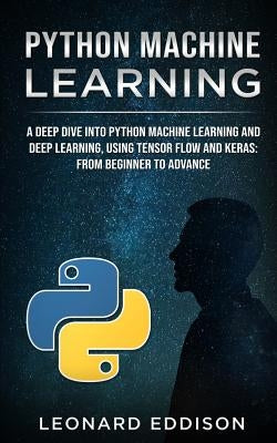 Python Machine Learning: A Deep Dive Into Python Machine Learning and Deep Learning, Using Tensor Flow and Keras: From Beginner to Advance by Eddison, Leonard