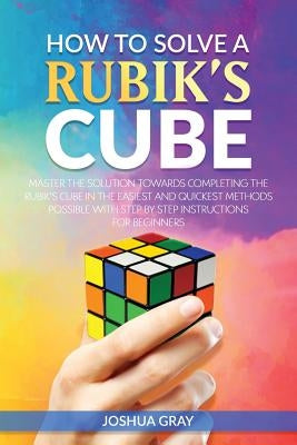 How To Solve A Rubik's Cube: Master The Solution Towards Completing The Rubik's Cube In The Easiest And Quickest Methods Possible With Step By Step by Gray, Joshua