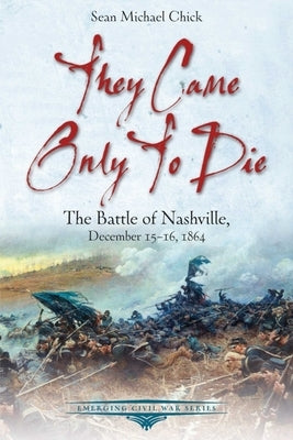They Came Only to Die: The Battle of Nashville, December 15-16, 1864 by Chick, Sean Michael