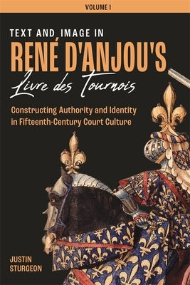 Text and Image in René d'Anjou's Livre Des Tournois: Constructing Authority and Identity in Fifteenth-Century Court Culture by Sturgeon, Justin