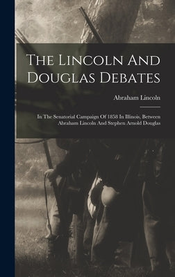 The Lincoln And Douglas Debates: In The Senatorial Campaign Of 1858 In Illinois, Between Abraham Lincoln And Stephen Arnold Douglas by Lincoln, Abraham