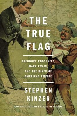 The True Flag: Theodore Roosevelt, Mark Twain, and the Birth of American Empire by Kinzer, Stephen