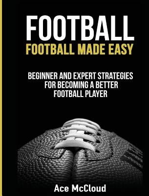 Football: Football Made Easy: Beginner and Expert Strategies For Becoming A Better Football Player by McCloud, Ace