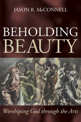 Beholding Beauty: Worshiping God through the Arts by McConnell, Jason R.