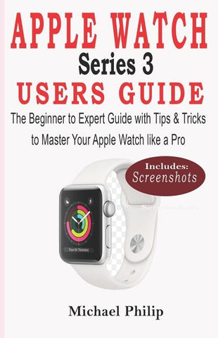 Apple Watch Series 3 Users Guide: The Beginner to Expert Guide with Tips & Tricks to Master your Apple Watch like a Pro by Philip, Michael