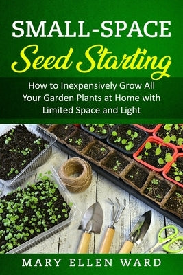 Small-Space Seed Starting: How to Inexpensively Grow All Your Garden Plants at Home with Limited Space and Light by Ward, Mary Ellen