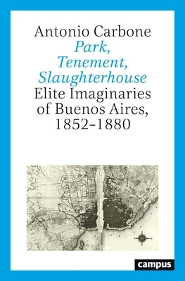 Park, Tenement, Slaughterhouse: Elite Imaginaries of Buenos Aires, 1852-1880 by Carbone, Antonio