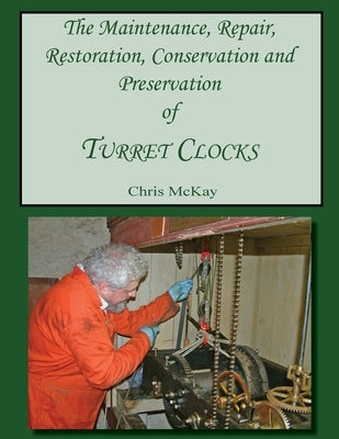 The Maintenance, Repair, Restoration, Conservation and Preservation of Turret Clocks by McKay, Chris