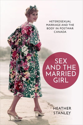 Sex and the Married Girl: Heterosexual Marriage and the Body in Postwar Canada by Stanley, Heather