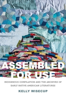 Assembled for Use: Indigenous Compilation and the Archives of Early Native American Literatures by Wisecup, Kelly