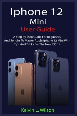 iPhone 12 Mini User Guide: The Complete User Manual For Beginner And Senior To Master And Operate The Device Like a Pro by Wilson, Kelvin L.