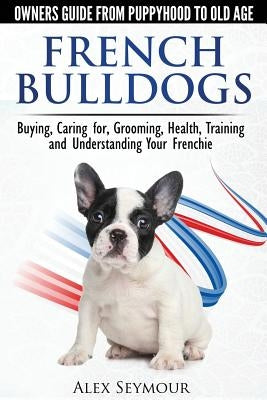 French Bulldogs - Owners Guide from Puppy to Old Age: Buying, Caring For, Grooming, Health, Training and Understanding Your Frenchie by Seymour, Alex