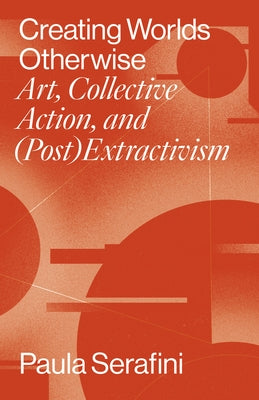 Creating Worlds Otherwise: Art, Collective Action, and (Post)Extractivism by Serafini, Paula