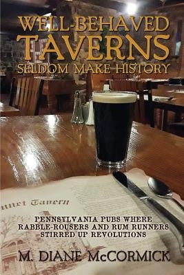 Well-Behaved Taverns Seldom Make History: Pennsylvania Pubs Where Rabble-Rousers and Rum Runners Stirred Up Revolutions by McCormick, M. Diane