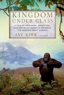 Kingdom Under Glass: A Tale of Obsession, Adventure, and One Man's Quest to Preserve the World's Great Animals by Kirk, Jay