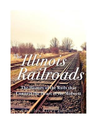 The Illinois Railroads: The History of the Rails that Connect the Heart of the Midwest by Charles River Editors