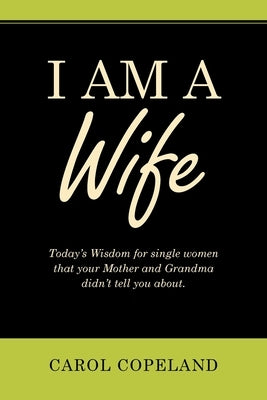 I Am a Wife: Today's Wisdom for Single Women That Your Mother and Grandma Didn't Tell You About. by Copeland, Carol